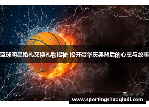 篮球明星婚礼交换礼物揭秘 揭开豪华庆典背后的心意与故事